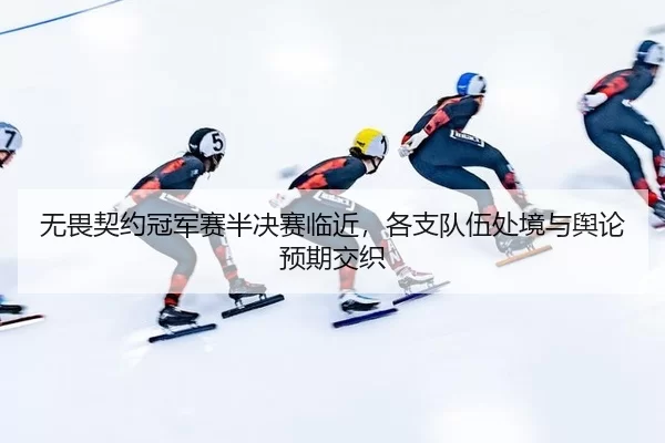 无畏契约冠军赛半决赛临近，各支队伍处境与舆论预期交织